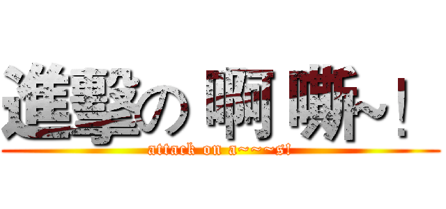 進擊の 啊 嘶~！ (attack on a~~~s!)