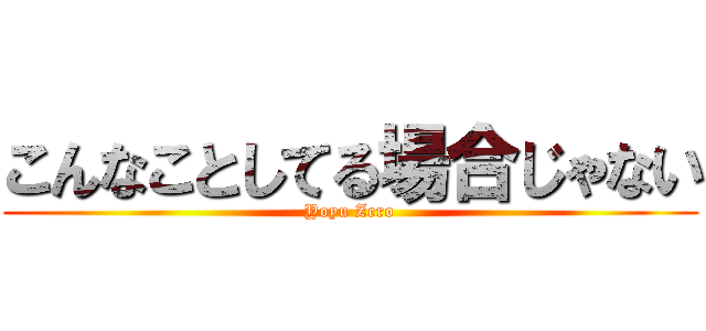 こんなことしてる場合じゃない (Yoyu Zero)