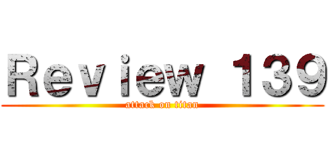 Ｒｅｖｉｅｗ １３９ (attack on titan)