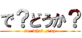 で？どうか？ (so, what ,s up)