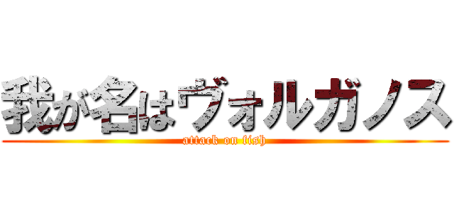 我が名はヴォルガノス (attack on fish)