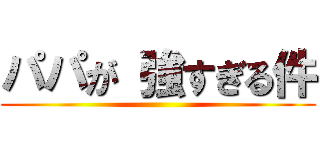 パパが 強すぎる件 ()