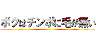 ボクはチンポに毛が無い ()