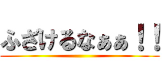 ふざけるなぁぁ！！ ()