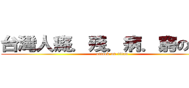 台灣人癡．殘．病．窮の根源 (attack on titan)