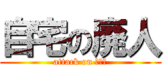 自宅の廃人 (attack on ﾆｰﾄ)