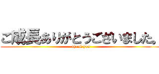 ご成長ありがとうございました。 (thank you)