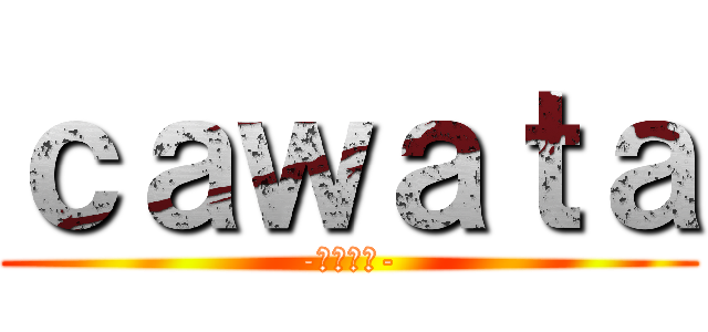 ｃａｗａｔａ (-キャワタ-)