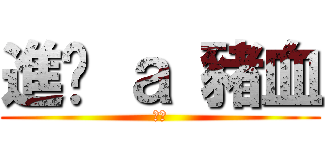 進擊 ａ 豬血 (好ㄔ)