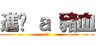 進擊 ａ 豬血 (好ㄔ)