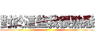 對於這些我很熟悉 ()