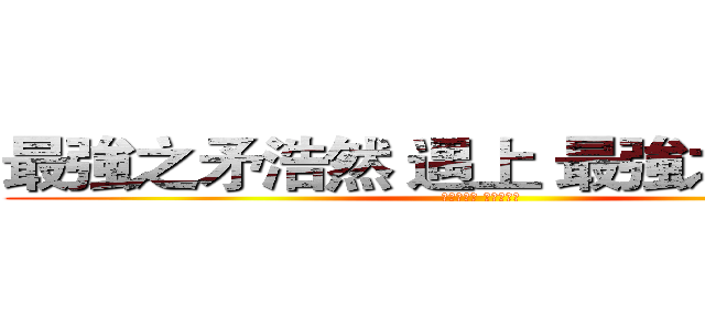 最強之矛浩然 遇上 最強之盾修格  (命運之交融 傳說之對決)