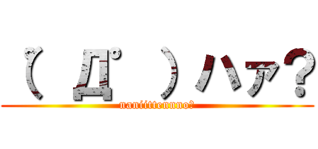 （゜Д゜）ハァ？ (naniittennno?)