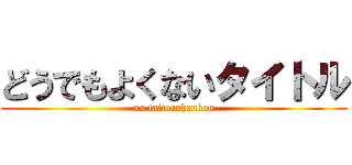どうでもよくないタイトル (no.taitoruhenkou)