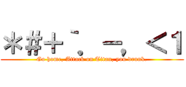 ＊＃＋｀．－，＜１ (Go home, Attack on Titan, you drunk.)