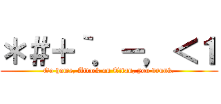 ＊＃＋｀．－，＜１ (Go home, Attack on Titan, you drunk.)