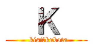   Ｋ   (  kisi＆kubota)