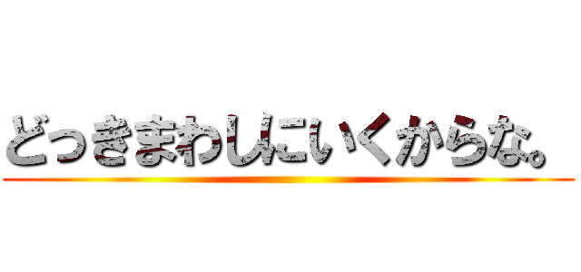 どっきまわしにいくからな。 ()