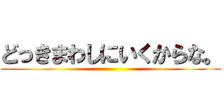 どっきまわしにいくからな。 ()