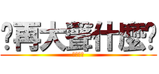 你再大聲什麼啦 (大聲什麼)