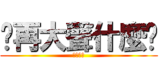 你再大聲什麼啦 (大聲什麼)