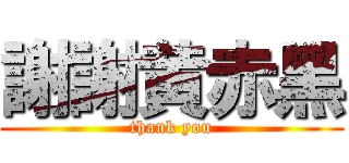 謝謝黄赤黑 (thank you)