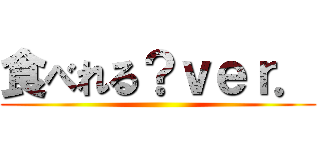 食べれる？ｖｅｒ． ()