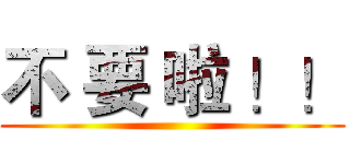不 要 啦 ！！ ()