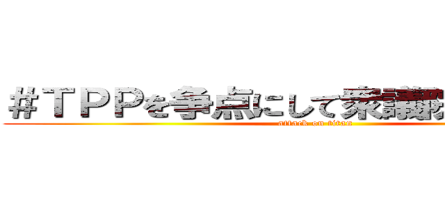 ＃ＴＰＰを争点にして衆議院を解散しろ (attack on titan)
