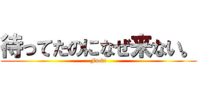 待ってたのになぜ来ない。 (Fuck!)