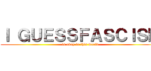 Ｉ ＧＵＥＳＳＦＡＳＣＩＳＭ (is okay in this world)