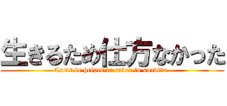 生きるため仕方なかった (Can't be helped in order to survive.)