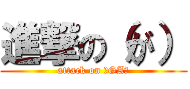 進撃の（が） (attack on （GA）)