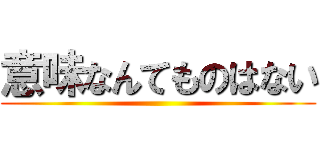 意味なんてものはない ()