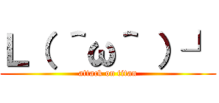 Ｌ（ ＾ω＾ ）┘ (attack on titan)