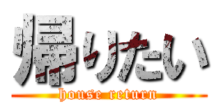 帰りたい (house return)