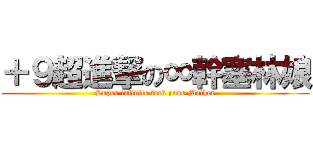 ＋９超進撃の∞幹塞林娘 (Super infinite fuck your Mother)
