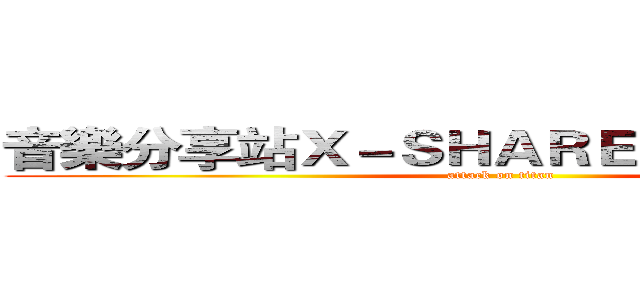 音樂分享站Ｘ－ＳＨＡＲＥ ＭＵＳＩＣ－Ｘ  (attack on titan)