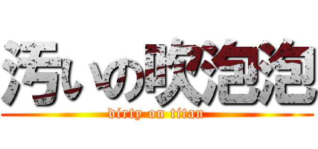 汚いの吹泡泡 (dirty on titan)