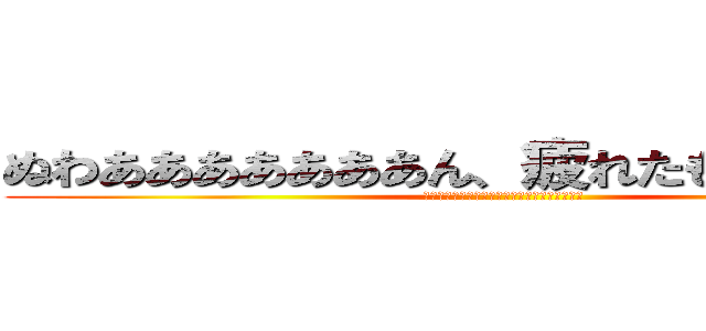 ぬわあああああああん、疲れたもおおおおおん (ぬわあああああああん、疲れたもおおおおおん」)