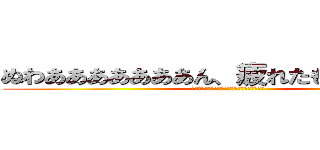 ぬわあああああああん、疲れたもおおおおおん (ぬわあああああああん、疲れたもおおおおおん」)