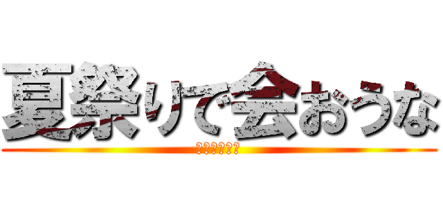 夏祭りで会おうな (楽しみだなー)