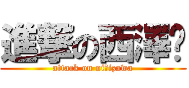 進撃の西澤❤ (attack on niｓizawa)