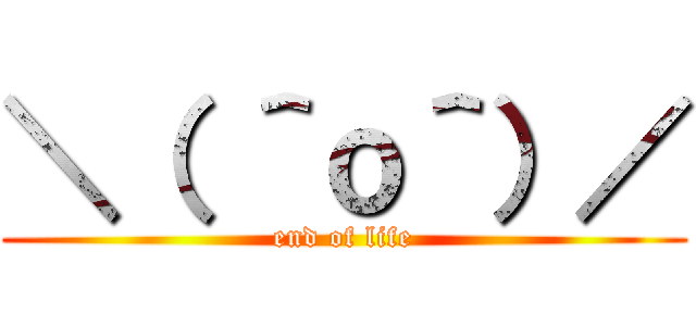 ＼（ ＾ｏ＾）／ (end of life)