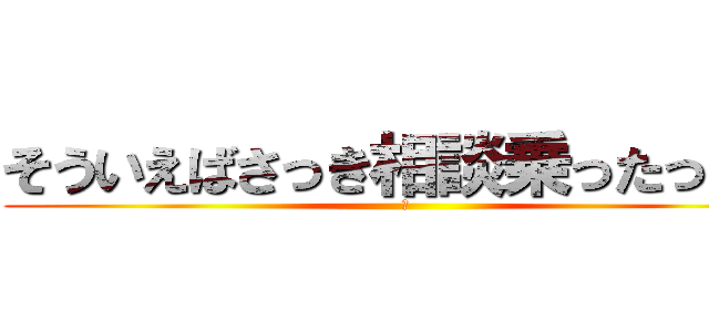 そういえばさっき相談乗ったっけ？ (？)