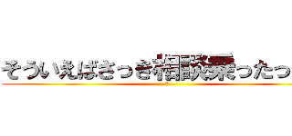 そういえばさっき相談乗ったっけ？ (？)