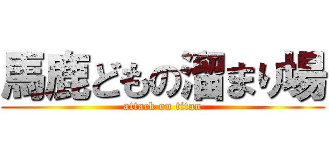 馬鹿どもの溜まり場 (attack on titan)