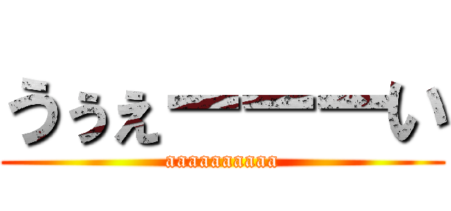 うぅぇーーーい (aaaaaaaaaa)