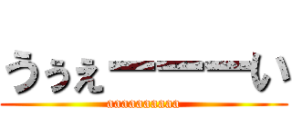 うぅぇーーーい (aaaaaaaaaa)