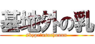 基地外の乳 (skype→asuchuuun)